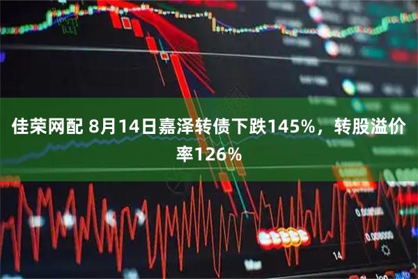 佳荣网配 8月14日嘉泽转债下跌145%，转股溢价率126%