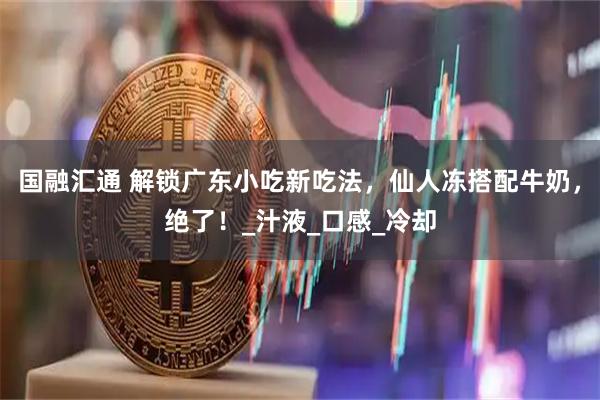 国融汇通 解锁广东小吃新吃法，仙人冻搭配牛奶，绝了！_汁液_口感_冷却