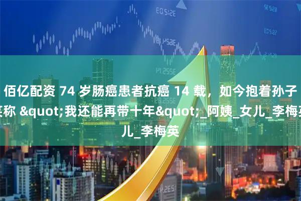 佰亿配资 74 岁肠癌患者抗癌 14 载，如今抱着孙子笑称 "我还能再带十年"_阿姨_女儿_李梅英