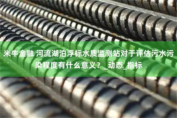 米牛金融 河流湖泊浮标水质监测站对于评估污水污染程度有什么意义？_动态_指标