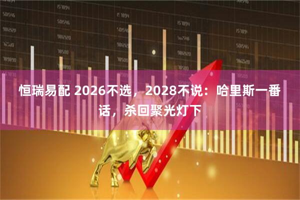 恒瑞易配 2026不选，2028不说：哈里斯一番话，杀回聚光灯下