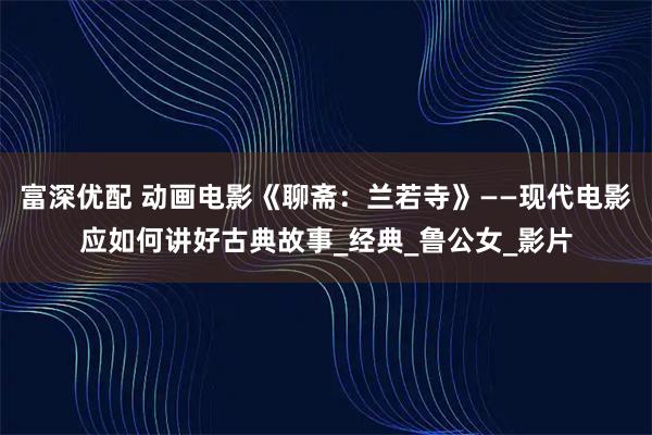 富深优配 动画电影《聊斋：兰若寺》——现代电影应如何讲好古典故事_经典_鲁公女_影片