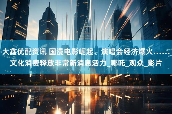 大鑫优配资讯 国漫电影崛起、演唱会经济爆火……文化消费释放非常新消息活力_哪吒_观众_影片
