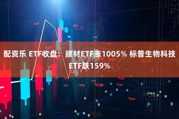 配资乐 ETF收盘：建材ETF涨1005% 标普生物科技ETF跌159%