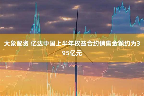 大象配资 亿达中国上半年权益合约销售金额约为395亿元