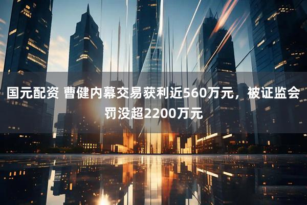 国元配资 曹健内幕交易获利近560万元，被证监会罚没超2200万元