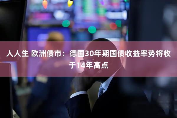 人人生 欧洲债市：德国30年期国债收益率势将收于14年高点