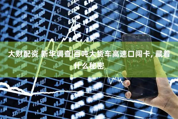 大财配资 新华调查|百吨大货车高速口闯卡, 藏着什么秘密