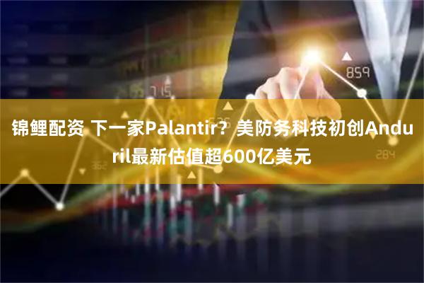 锦鲤配资 下一家Palantir？美防务科技初创Anduril最新估值超600亿美元