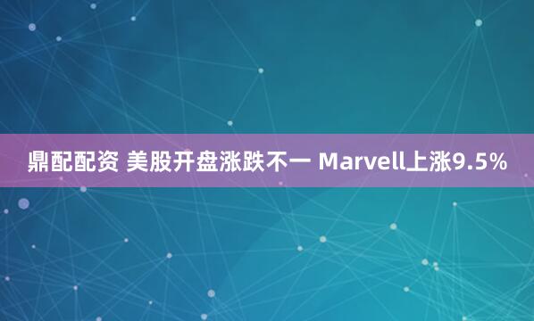鼎配配资 美股开盘涨跌不一 Marvell上涨9.5%