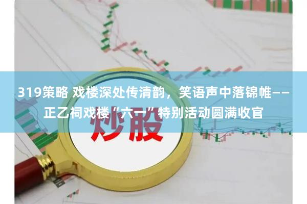 319策略 戏楼深处传清韵，笑语声中落锦帷——正乙祠戏楼“六一”特别活动圆满收官