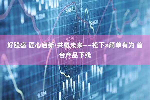 好股盛 匠心启新·共赢未来——松下×简单有为 首台产品下线