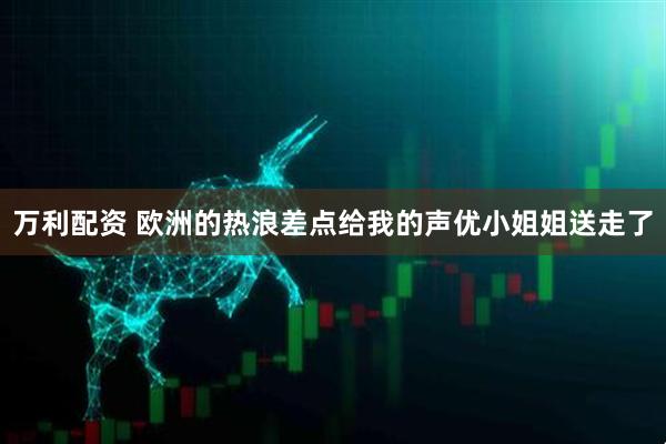 万利配资 欧洲的热浪差点给我的声优小姐姐送走了
