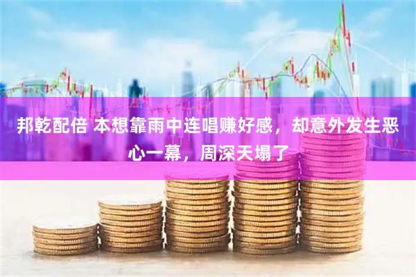 邦乾配倍 本想靠雨中连唱赚好感，却意外发生恶心一幕，周深天塌了