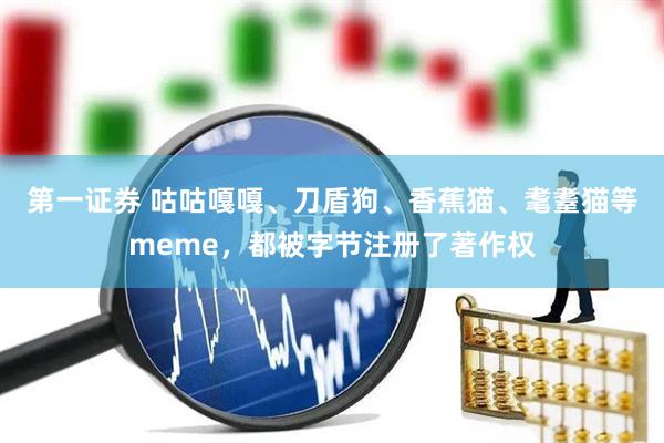 第一证券 咕咕嘎嘎、刀盾狗、香蕉猫、耄耋猫等meme，都被字节注册了著作权