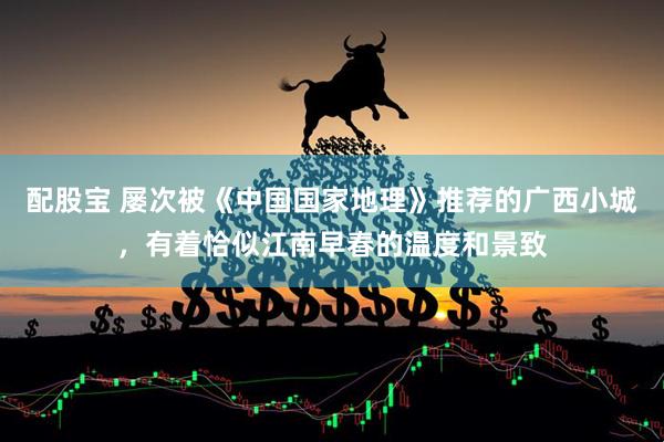 配股宝 屡次被《中国国家地理》推荐的广西小城，有着恰似江南早春的温度和景致