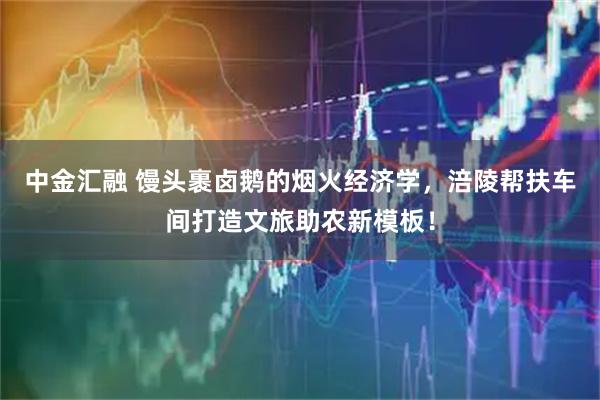 中金汇融 馒头裹卤鹅的烟火经济学，涪陵帮扶车间打造文旅助农新模板！